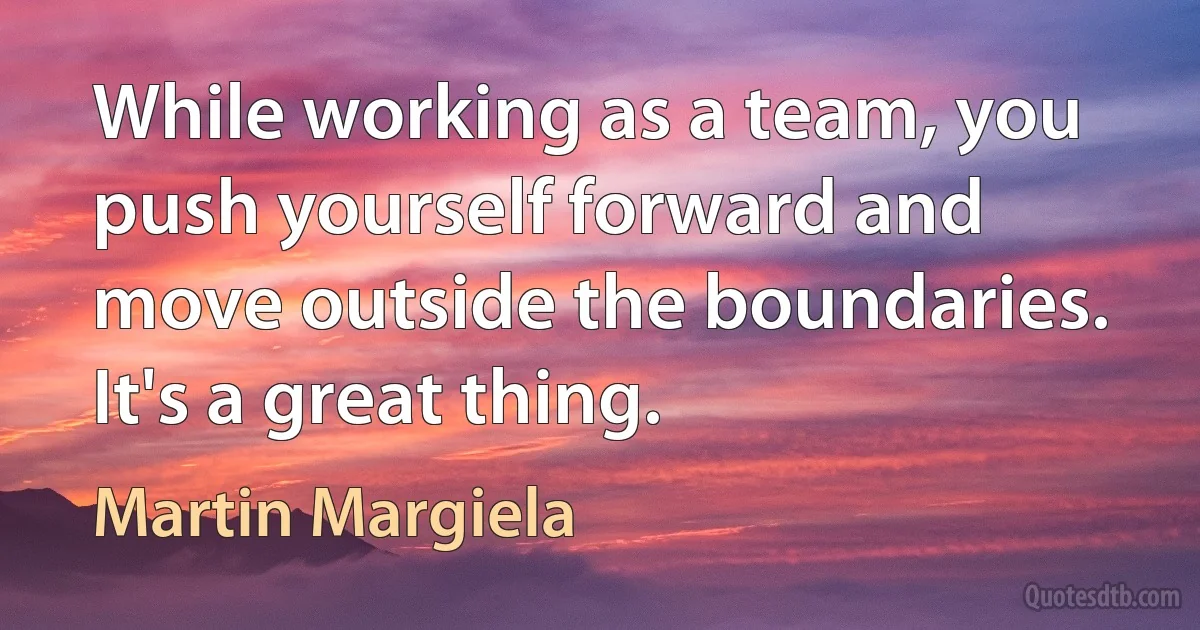 While working as a team, you push yourself forward and move outside the boundaries. It's a great thing. (Martin Margiela)