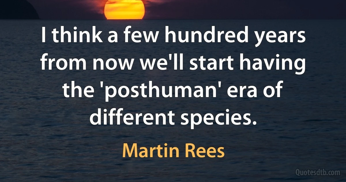 I think a few hundred years from now we'll start having the 'posthuman' era of different species. (Martin Rees)