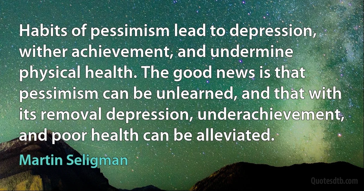 Habits of pessimism lead to depression, wither achievement, and undermine physical health. The good news is that pessimism can be unlearned, and that with its removal depression, underachievement, and poor health can be alleviated. (Martin Seligman)