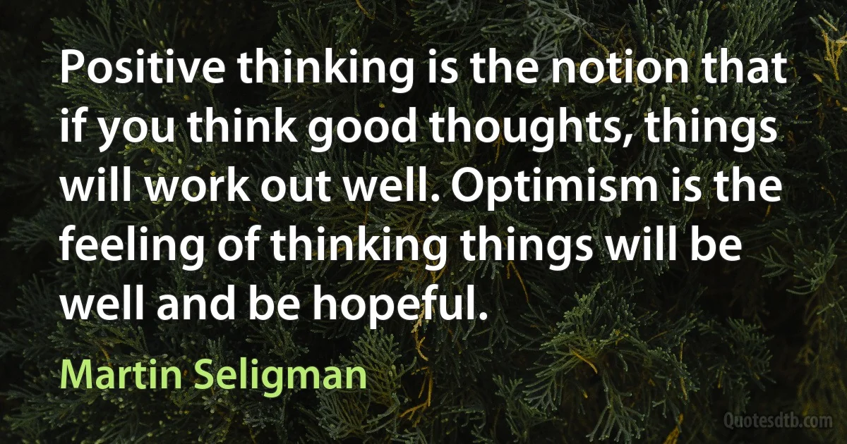 Positive thinking is the notion that if you think good thoughts, things will work out well. Optimism is the feeling of thinking things will be well and be hopeful. (Martin Seligman)