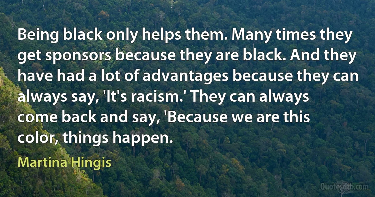 Being black only helps them. Many times they get sponsors because they are black. And they have had a lot of advantages because they can always say, 'It's racism.' They can always come back and say, 'Because we are this color, things happen. (Martina Hingis)