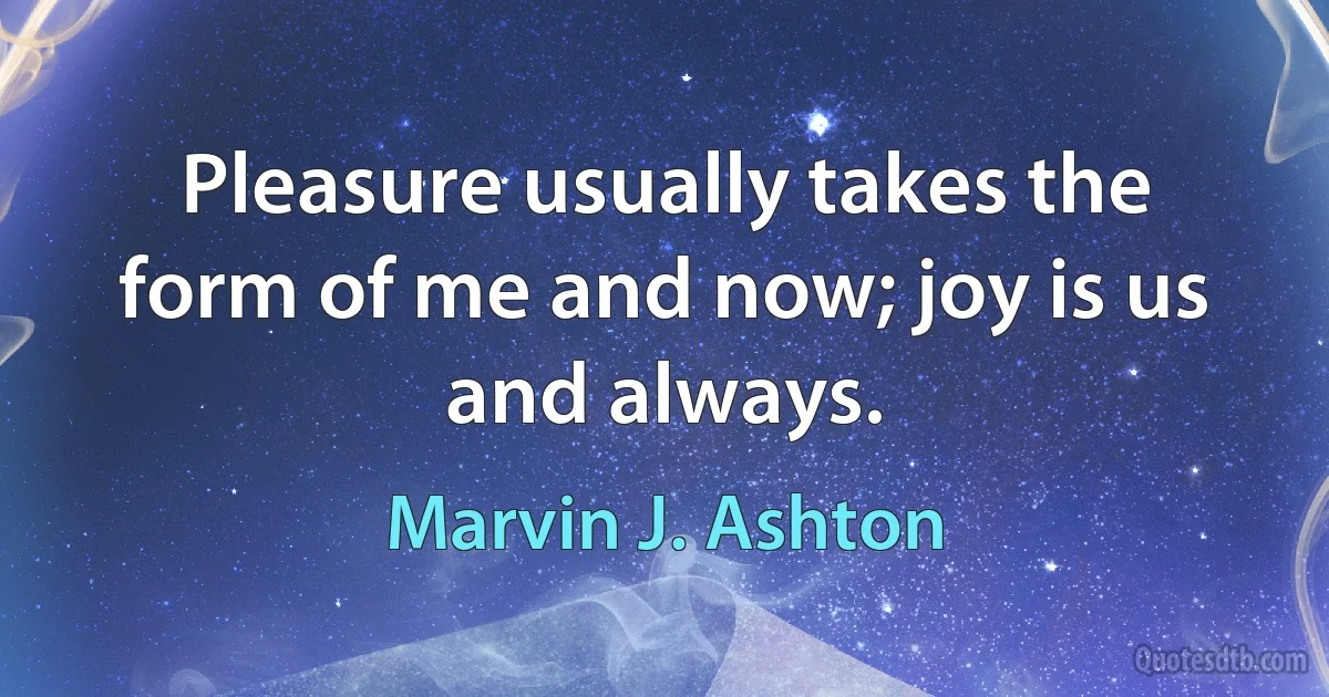 Pleasure usually takes the form of me and now; joy is us and always. (Marvin J. Ashton)