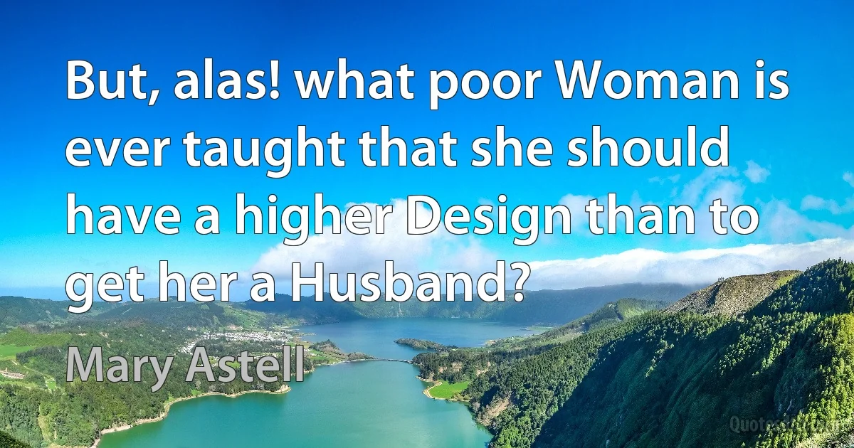 But, alas! what poor Woman is ever taught that she should have a higher Design than to get her a Husband? (Mary Astell)