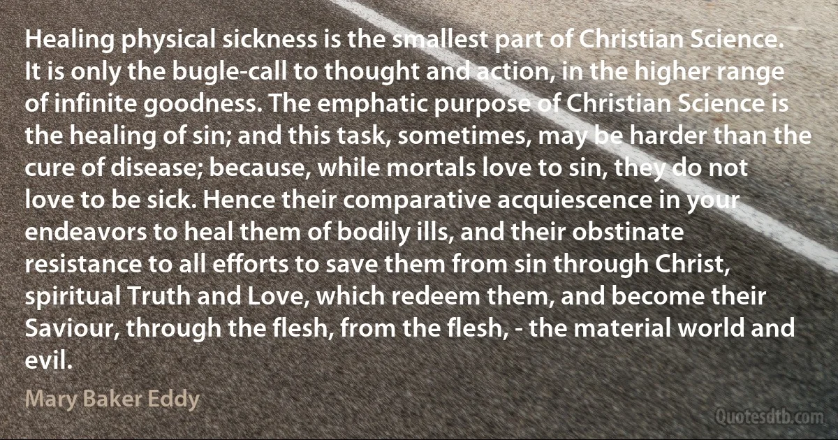 Healing physical sickness is the smallest part of Christian Science. It is only the bugle-call to thought and action, in the higher range of infinite goodness. The emphatic purpose of Christian Science is the healing of sin; and this task, sometimes, may be harder than the cure of disease; because, while mortals love to sin, they do not love to be sick. Hence their comparative acquiescence in your endeavors to heal them of bodily ills, and their obstinate resistance to all efforts to save them from sin through Christ, spiritual Truth and Love, which redeem them, and become their Saviour, through the flesh, from the flesh, - the material world and evil. (Mary Baker Eddy)