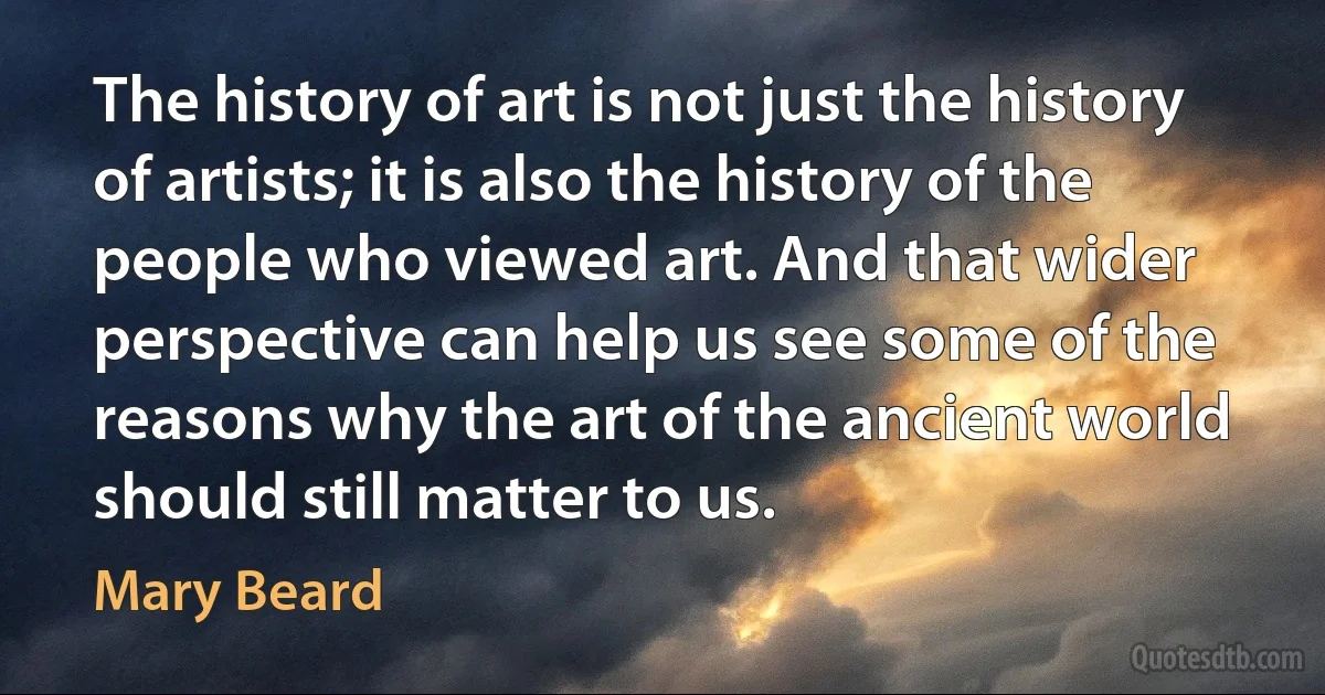 The history of art is not just the history of artists; it is also the history of the people who viewed art. And that wider perspective can help us see some of the reasons why the art of the ancient world should still matter to us. (Mary Beard)