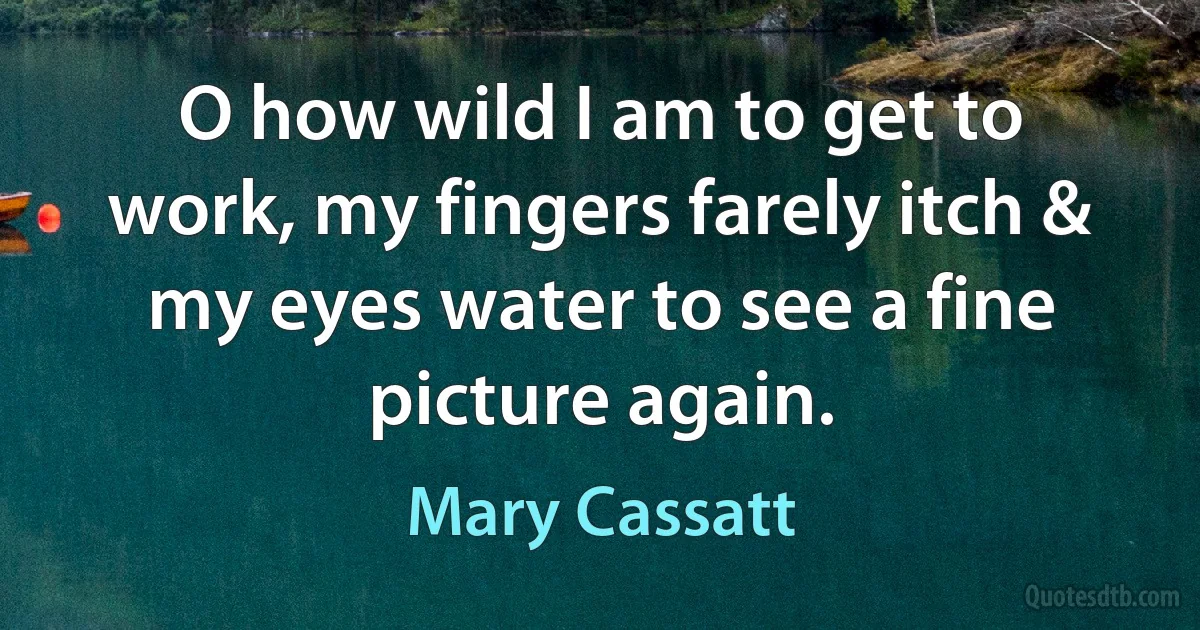 O how wild I am to get to work, my fingers farely itch & my eyes water to see a fine picture again. (Mary Cassatt)