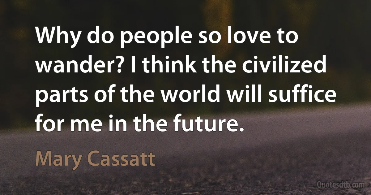 Why do people so love to wander? I think the civilized parts of the world will suffice for me in the future. (Mary Cassatt)