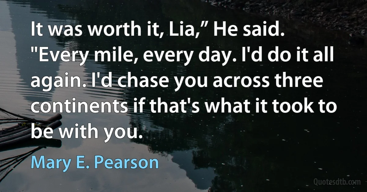 It was worth it, Lia,” He said. "Every mile, every day. I'd do it all again. I'd chase you across three continents if that's what it took to be with you. (Mary E. Pearson)