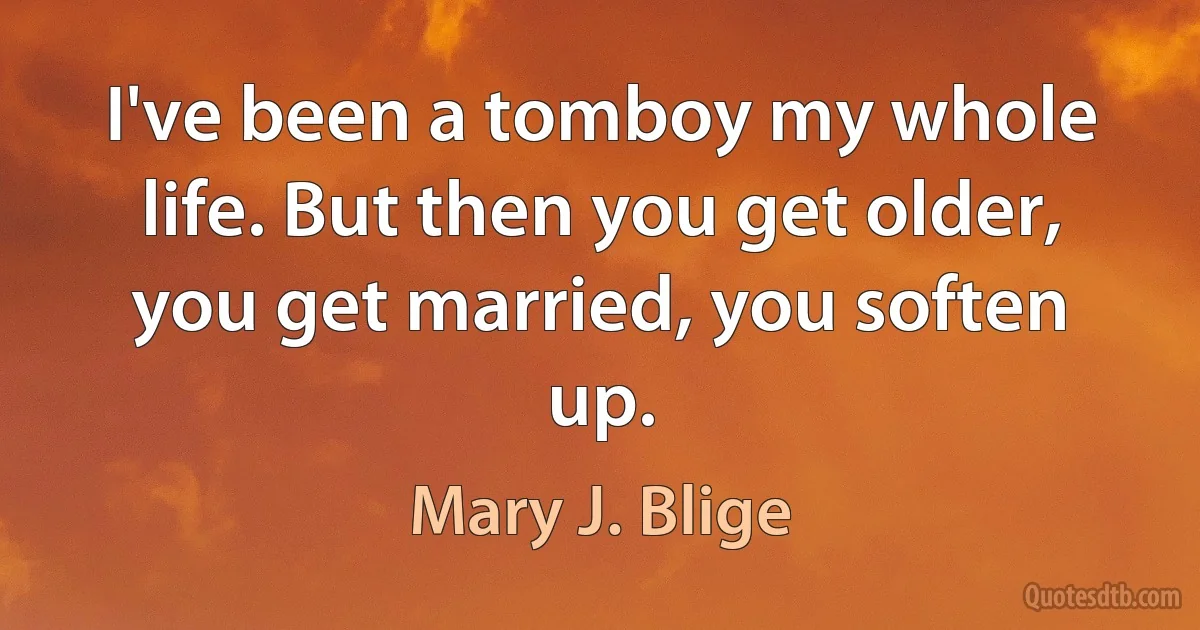 I've been a tomboy my whole life. But then you get older, you get married, you soften up. (Mary J. Blige)