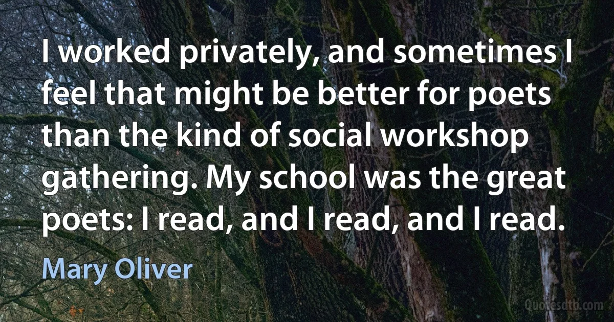 I worked privately, and sometimes I feel that might be better for poets than the kind of social workshop gathering. My school was the great poets: I read, and I read, and I read. (Mary Oliver)