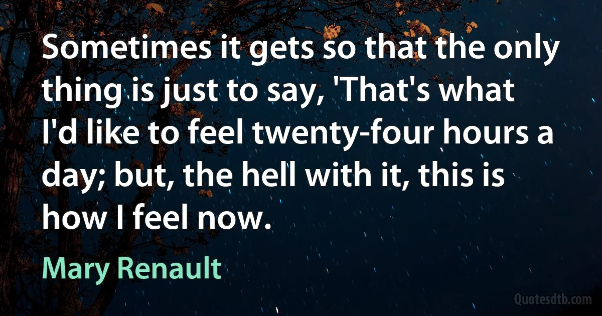 Sometimes it gets so that the only thing is just to say, 'That's what I'd like to feel twenty-four hours a day; but, the hell with it, this is how I feel now. (Mary Renault)