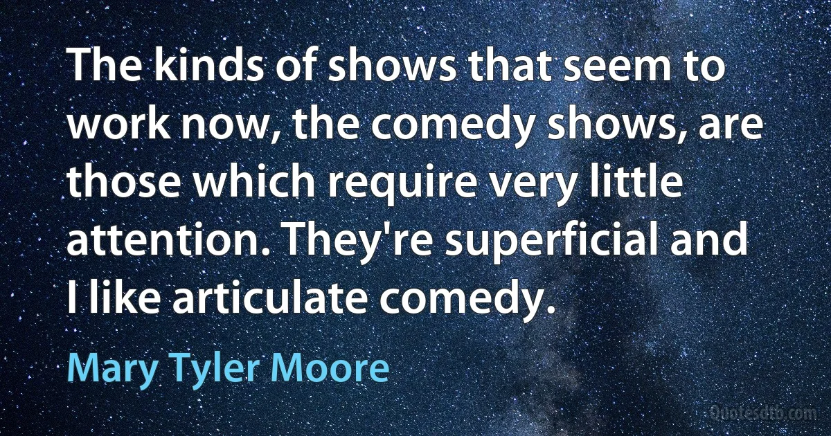 The kinds of shows that seem to work now, the comedy shows, are those which require very little attention. They're superficial and I like articulate comedy. (Mary Tyler Moore)