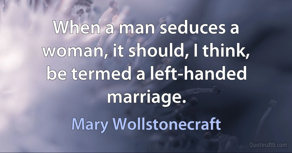 When a man seduces a woman, it should, I think, be termed a left-handed marriage. (Mary Wollstonecraft)