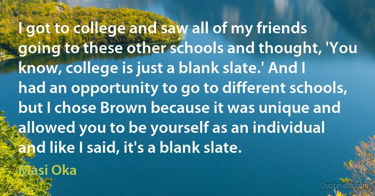 I got to college and saw all of my friends going to these other schools and thought, 'You know, college is just a blank slate.' And I had an opportunity to go to different schools, but I chose Brown because it was unique and allowed you to be yourself as an individual and like I said, it's a blank slate. (Masi Oka)