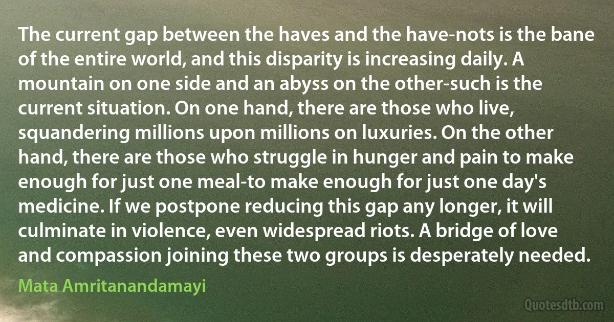 The current gap between the haves and the have-nots is the bane of the entire world, and this disparity is increasing daily. A mountain on one side and an abyss on the other-such is the current situation. On one hand, there are those who live, squandering millions upon millions on luxuries. On the other hand, there are those who struggle in hunger and pain to make enough for just one meal-to make enough for just one day's medicine. If we postpone reducing this gap any longer, it will culminate in violence, even widespread riots. A bridge of love and compassion joining these two groups is desperately needed. (Mata Amritanandamayi)