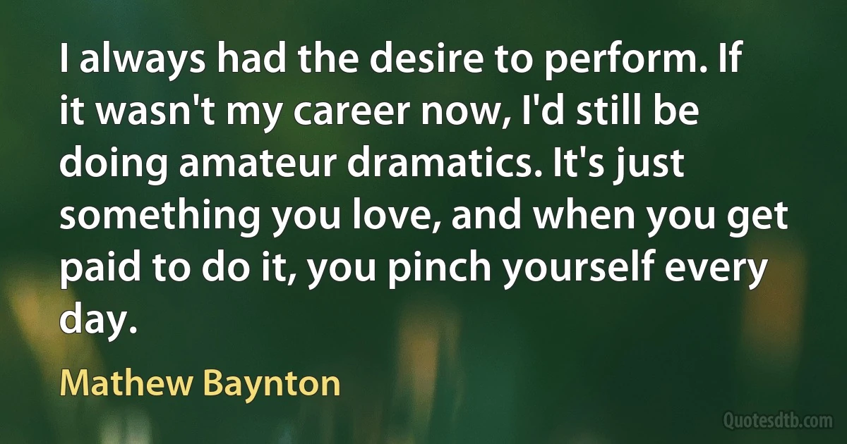 I always had the desire to perform. If it wasn't my career now, I'd still be doing amateur dramatics. It's just something you love, and when you get paid to do it, you pinch yourself every day. (Mathew Baynton)