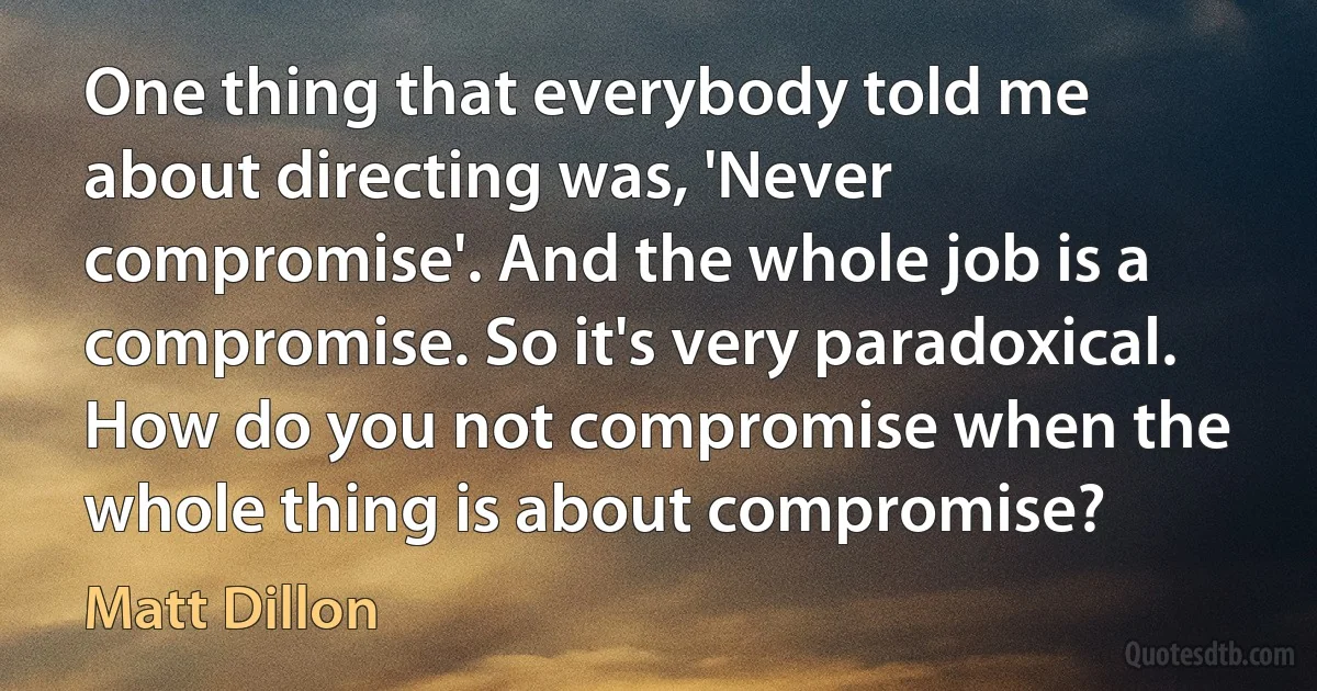 One thing that everybody told me about directing was, 'Never compromise'. And the whole job is a compromise. So it's very paradoxical. How do you not compromise when the whole thing is about compromise? (Matt Dillon)