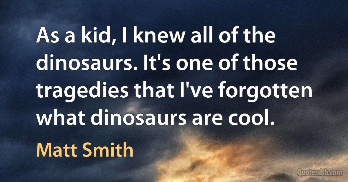 As a kid, I knew all of the dinosaurs. It's one of those tragedies that I've forgotten what dinosaurs are cool. (Matt Smith)