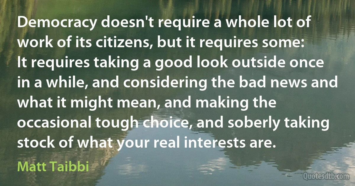 Democracy doesn't require a whole lot of work of its citizens, but it requires some: It requires taking a good look outside once in a while, and considering the bad news and what it might mean, and making the occasional tough choice, and soberly taking stock of what your real interests are. (Matt Taibbi)