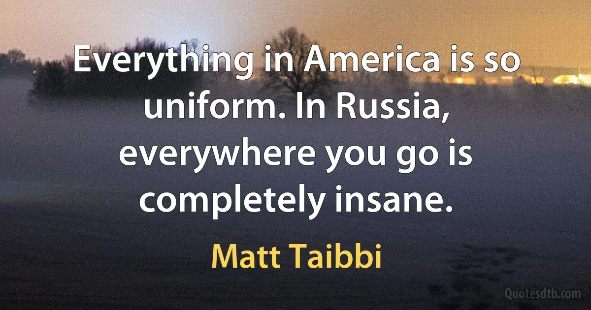 Everything in America is so uniform. In Russia, everywhere you go is completely insane. (Matt Taibbi)