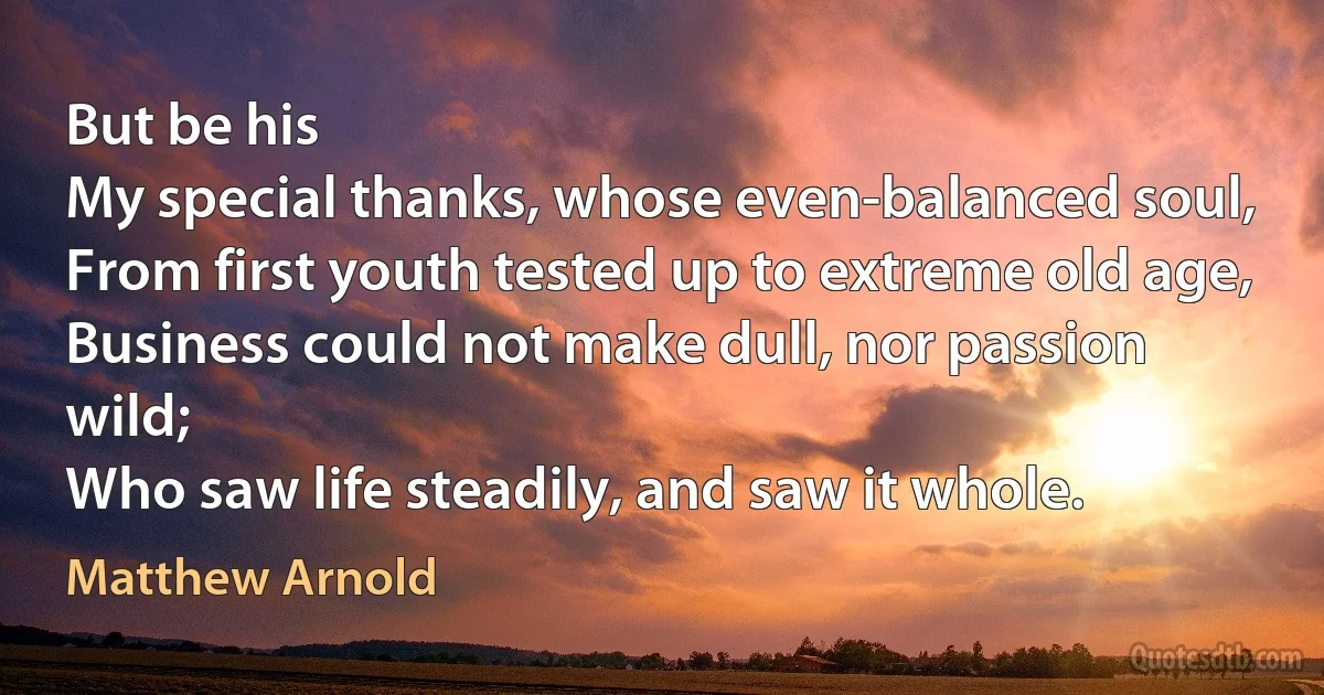 But be his
My special thanks, whose even-balanced soul,
From first youth tested up to extreme old age,
Business could not make dull, nor passion wild;
Who saw life steadily, and saw it whole. (Matthew Arnold)