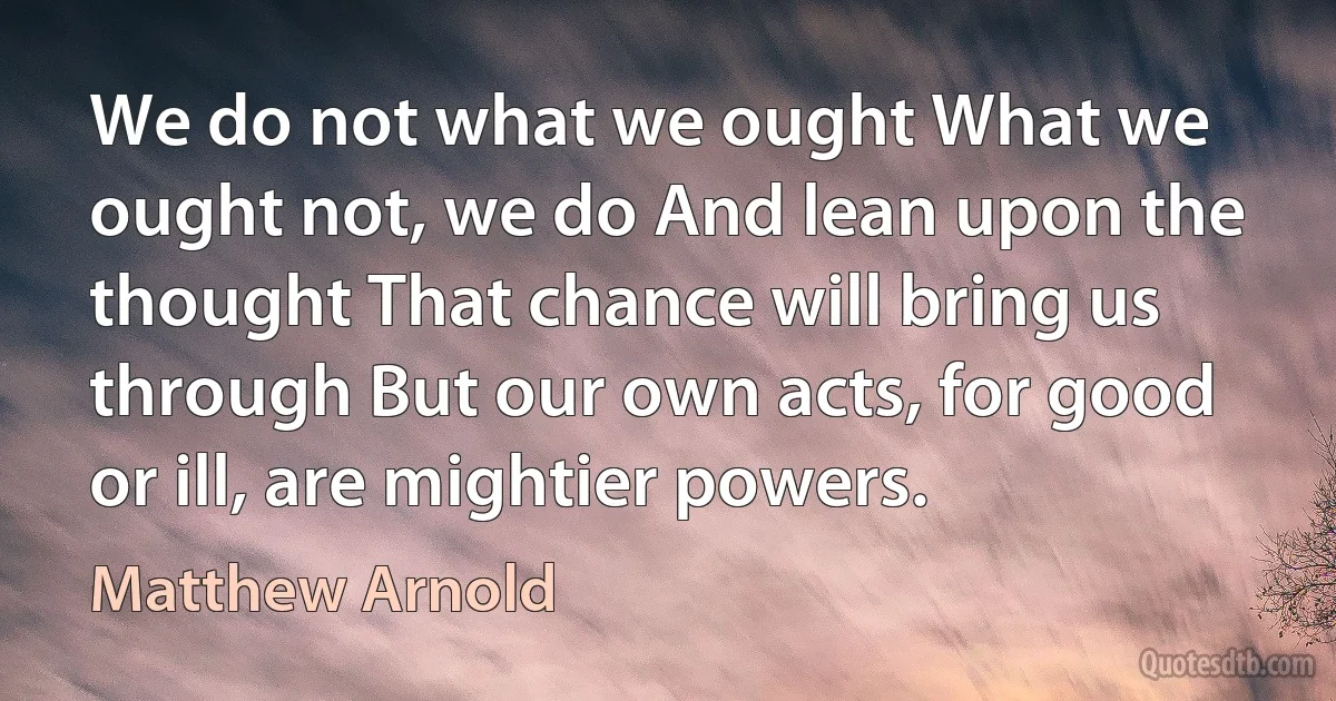 We do not what we ought What we ought not, we do And lean upon the thought That chance will bring us through But our own acts, for good or ill, are mightier powers. (Matthew Arnold)