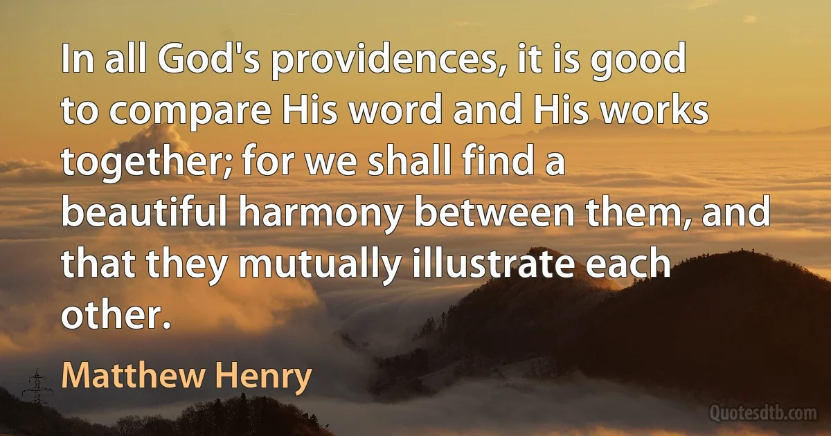 In all God's providences, it is good to compare His word and His works together; for we shall find a beautiful harmony between them, and that they mutually illustrate each other. (Matthew Henry)