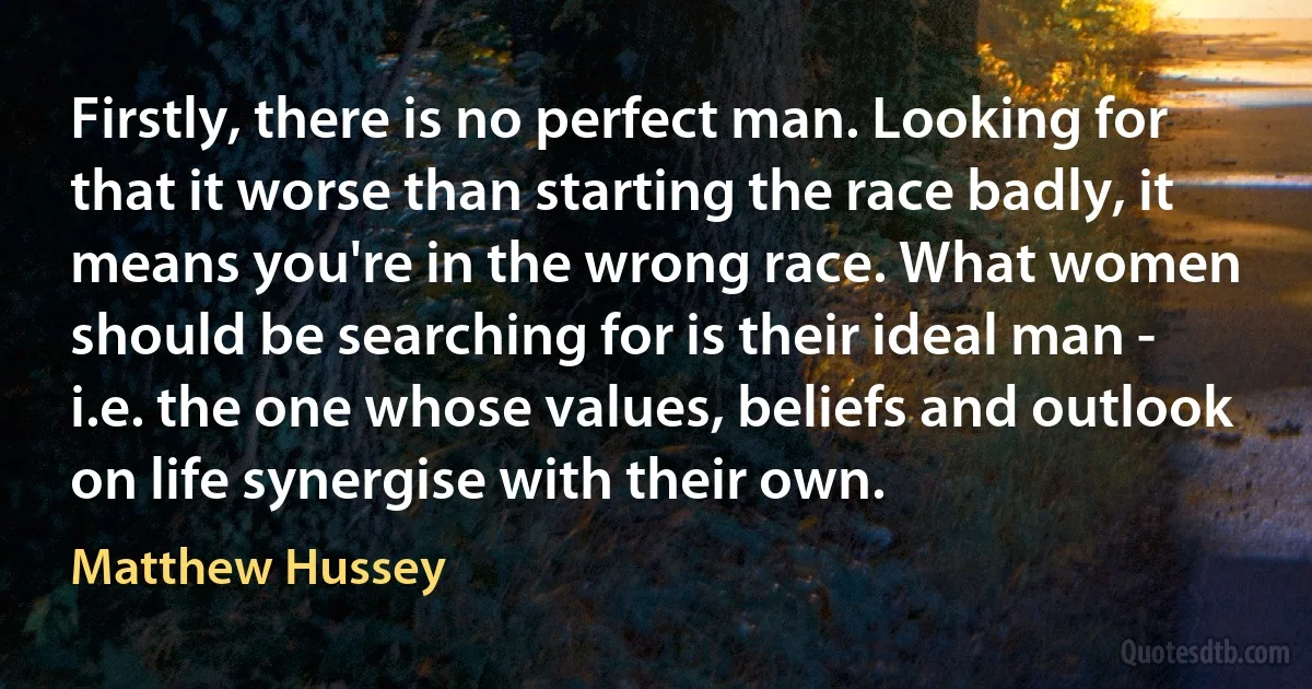 Firstly, there is no perfect man. Looking for that it worse than starting the race badly, it means you're in the wrong race. What women should be searching for is their ideal man - i.e. the one whose values, beliefs and outlook on life synergise with their own. (Matthew Hussey)