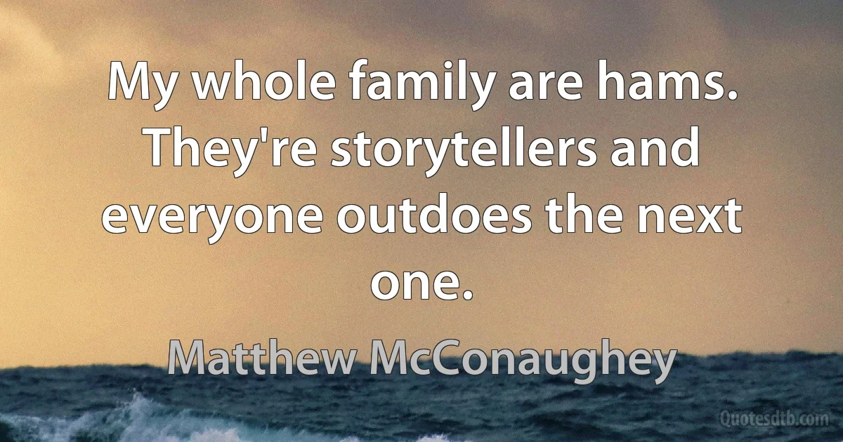 My whole family are hams. They're storytellers and everyone outdoes the next one. (Matthew McConaughey)