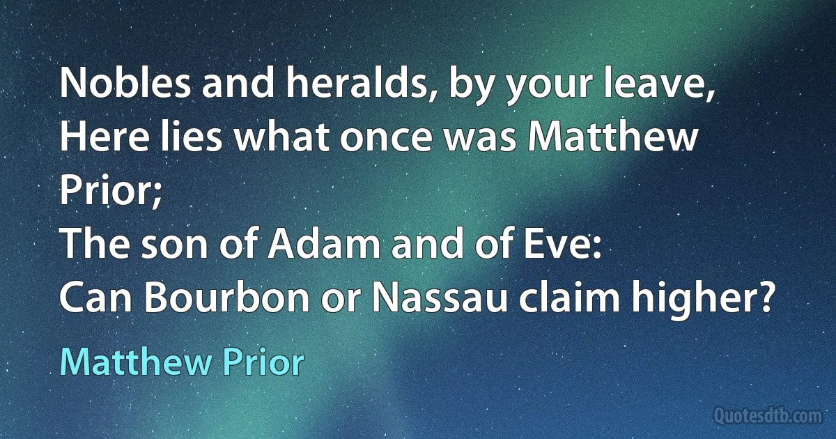 Nobles and heralds, by your leave,
Here lies what once was Matthew Prior;
The son of Adam and of Eve:
Can Bourbon or Nassau claim higher? (Matthew Prior)