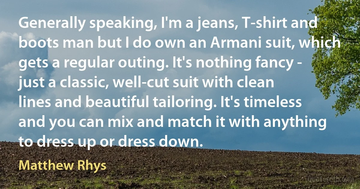 Generally speaking, I'm a jeans, T-shirt and boots man but I do own an Armani suit, which gets a regular outing. It's nothing fancy - just a classic, well-cut suit with clean lines and beautiful tailoring. It's timeless and you can mix and match it with anything to dress up or dress down. (Matthew Rhys)