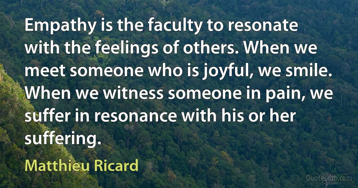 Empathy is the faculty to resonate with the feelings of others. When we meet someone who is joyful, we smile. When we witness someone in pain, we suffer in resonance with his or her suffering. (Matthieu Ricard)