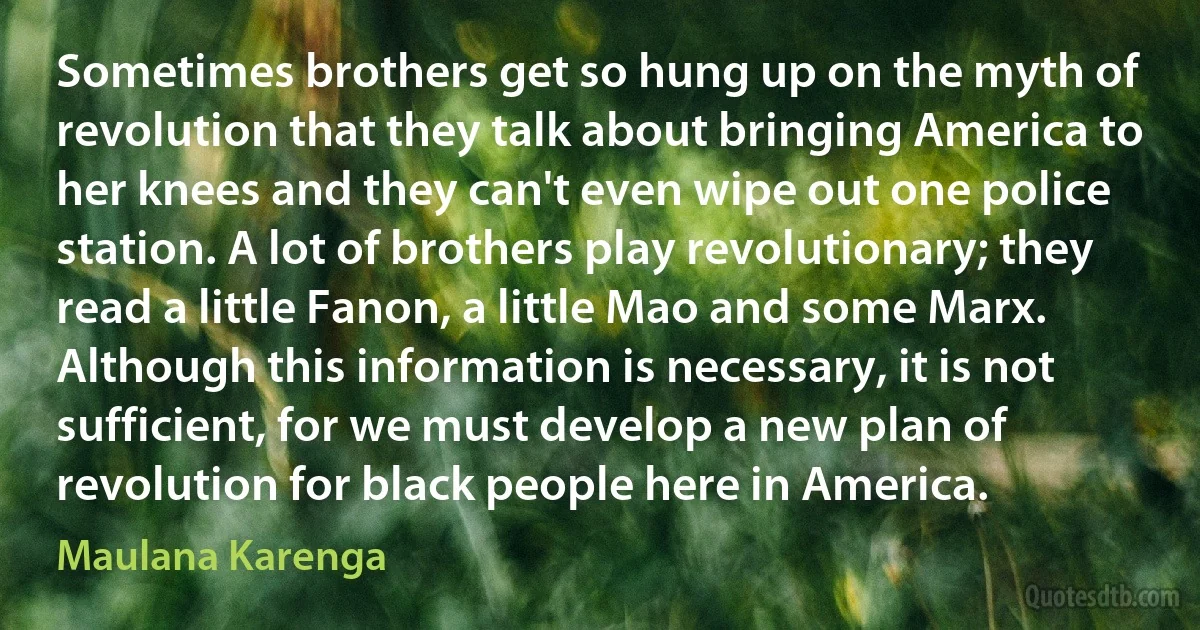 Sometimes brothers get so hung up on the myth of revolution that they talk about bringing America to her knees and they can't even wipe out one police station. A lot of brothers play revolutionary; they read a little Fanon, a little Mao and some Marx. Although this information is necessary, it is not sufficient, for we must develop a new plan of revolution for black people here in America. (Maulana Karenga)