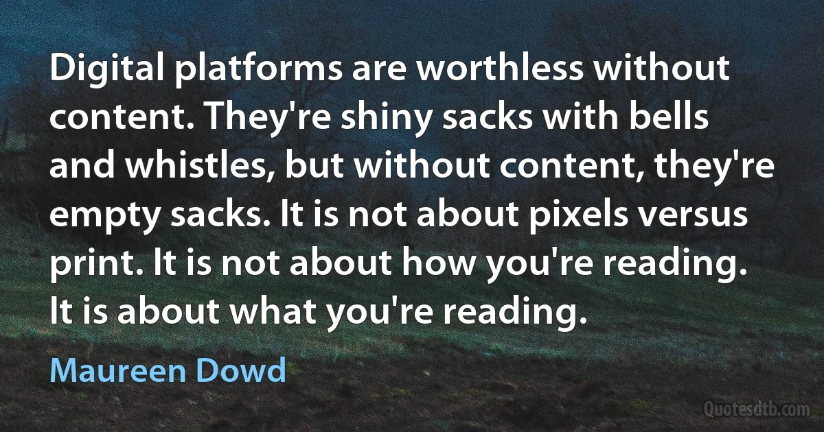 Digital platforms are worthless without content. They're shiny sacks with bells and whistles, but without content, they're empty sacks. It is not about pixels versus print. It is not about how you're reading. It is about what you're reading. (Maureen Dowd)