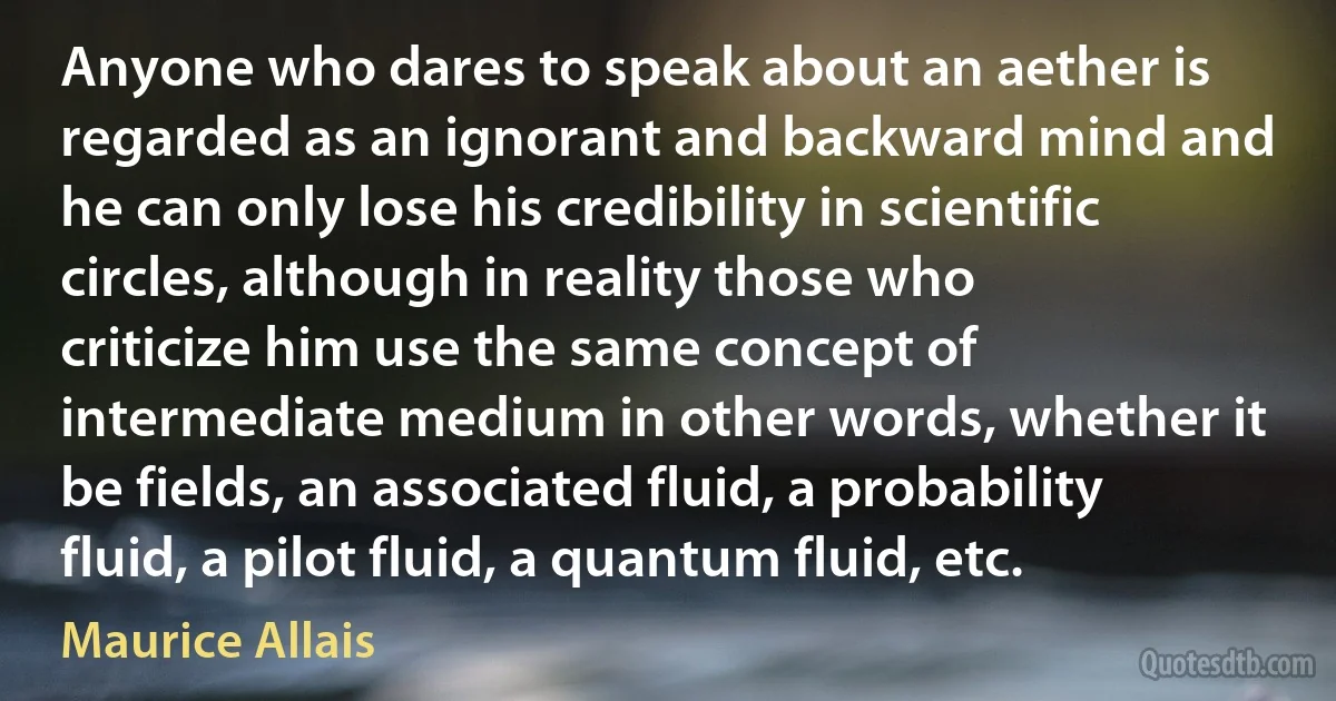 Anyone who dares to speak about an aether is regarded as an ignorant and backward mind and he can only lose his credibility in scientific circles, although in reality those who criticize him use the same concept of intermediate medium in other words, whether it be fields, an associated fluid, a probability fluid, a pilot fluid, a quantum fluid, etc. (Maurice Allais)