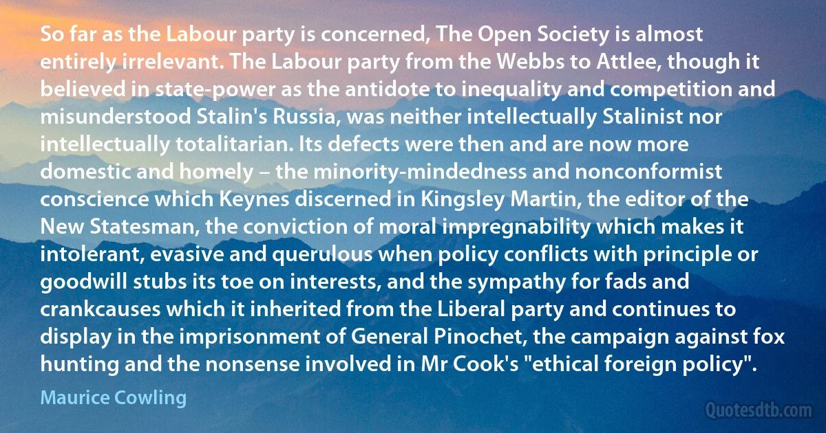 So far as the Labour party is concerned, The Open Society is almost entirely irrelevant. The Labour party from the Webbs to Attlee, though it believed in state-power as the antidote to inequality and competition and misunderstood Stalin's Russia, was neither intellectually Stalinist nor intellectually totalitarian. Its defects were then and are now more domestic and homely – the minority-mindedness and nonconformist conscience which Keynes discerned in Kingsley Martin, the editor of the New Statesman, the conviction of moral impregnability which makes it intolerant, evasive and querulous when policy conflicts with principle or goodwill stubs its toe on interests, and the sympathy for fads and crankcauses which it inherited from the Liberal party and continues to display in the imprisonment of General Pinochet, the campaign against fox hunting and the nonsense involved in Mr Cook's "ethical foreign policy". (Maurice Cowling)