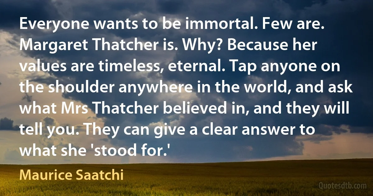 Everyone wants to be immortal. Few are. Margaret Thatcher is. Why? Because her values are timeless, eternal. Tap anyone on the shoulder anywhere in the world, and ask what Mrs Thatcher believed in, and they will tell you. They can give a clear answer to what she 'stood for.' (Maurice Saatchi)