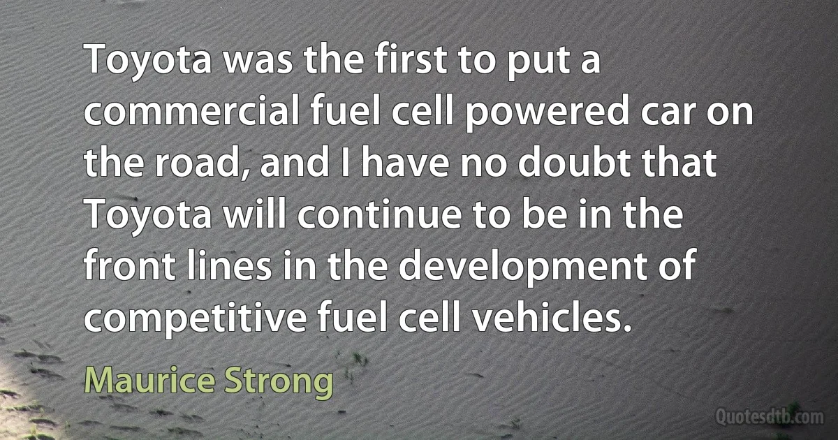 Toyota was the first to put a commercial fuel cell powered car on the road, and I have no doubt that Toyota will continue to be in the front lines in the development of competitive fuel cell vehicles. (Maurice Strong)