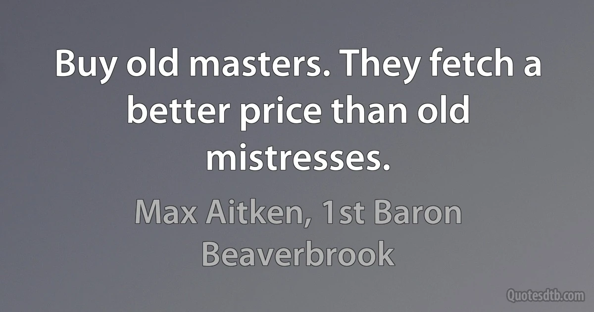 Buy old masters. They fetch a better price than old mistresses. (Max Aitken, 1st Baron Beaverbrook)