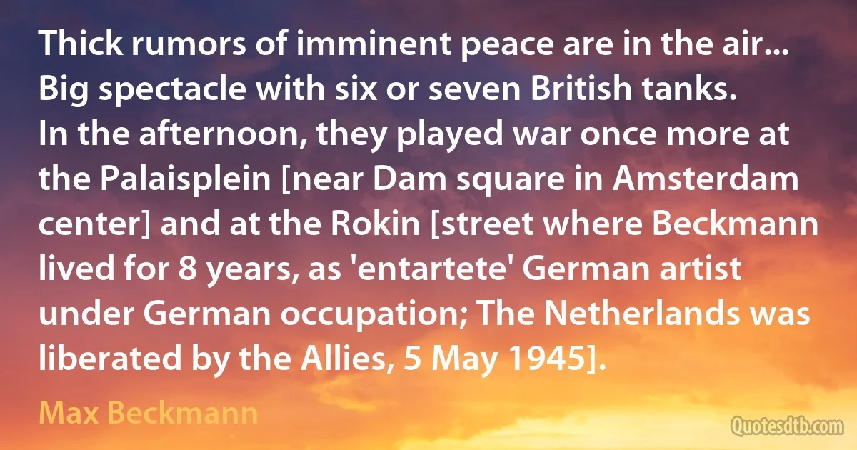 Thick rumors of imminent peace are in the air... Big spectacle with six or seven British tanks. In the afternoon, they played war once more at the Palaisplein [near Dam square in Amsterdam center] and at the Rokin [street where Beckmann lived for 8 years, as 'entartete' German artist under German occupation; The Netherlands was liberated by the Allies, 5 May 1945]. (Max Beckmann)