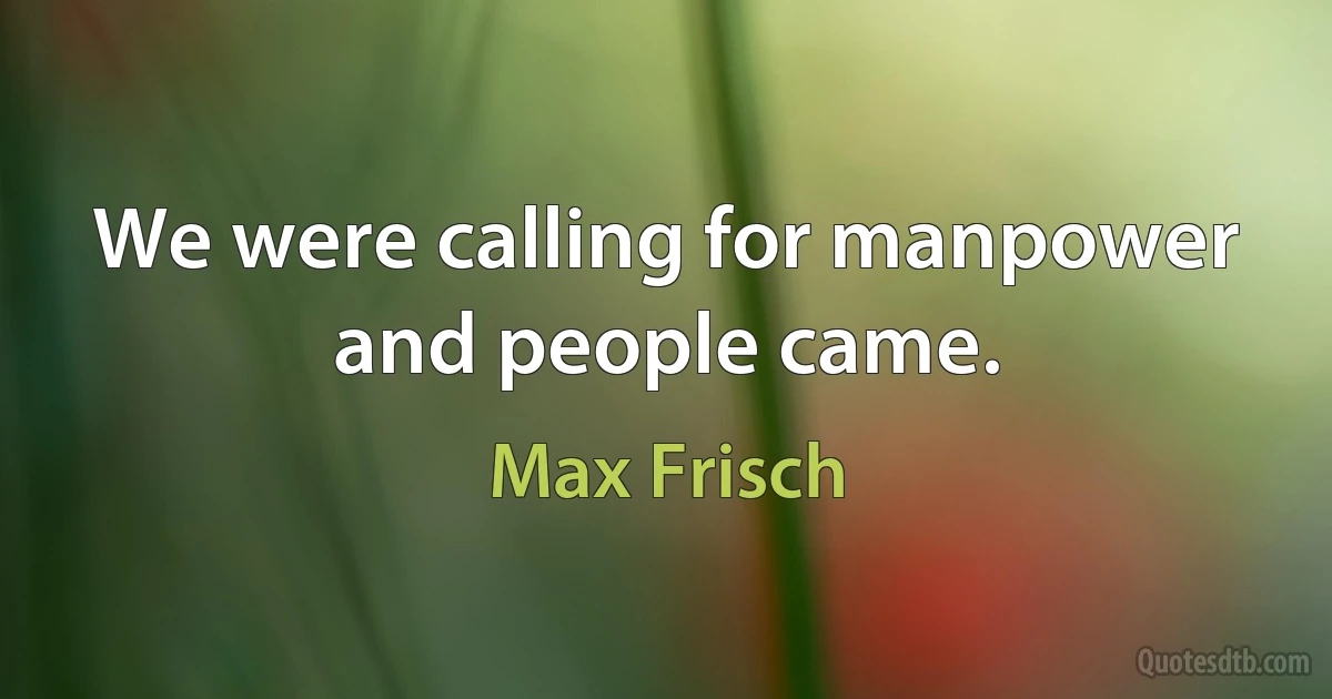 We were calling for manpower and people came. (Max Frisch)