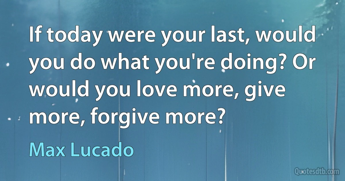 If today were your last, would you do what you're doing? Or would you love more, give more, forgive more? (Max Lucado)