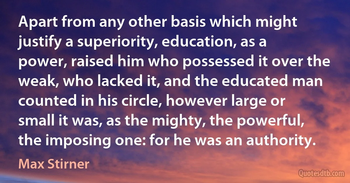 Apart from any other basis which might justify a superiority, education, as a power, raised him who possessed it over the weak, who lacked it, and the educated man counted in his circle, however large or small it was, as the mighty, the powerful, the imposing one: for he was an authority. (Max Stirner)