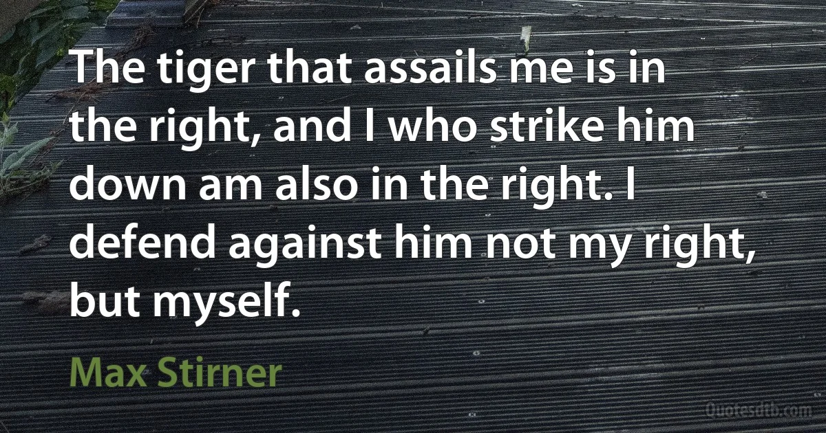 The tiger that assails me is in the right, and I who strike him down am also in the right. I defend against him not my right, but myself. (Max Stirner)