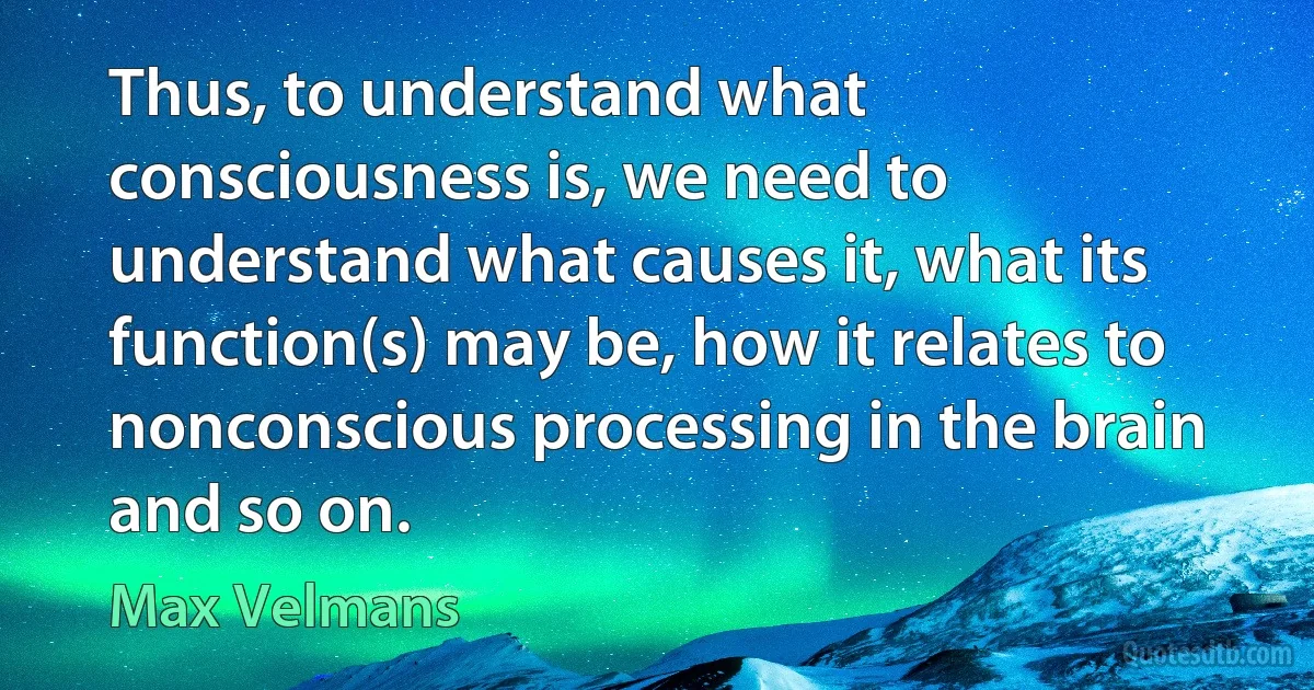 Thus, to understand what consciousness is, we need to understand what causes it, what its function(s) may be, how it relates to nonconscious processing in the brain and so on. (Max Velmans)