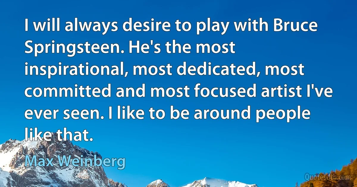 I will always desire to play with Bruce Springsteen. He's the most inspirational, most dedicated, most committed and most focused artist I've ever seen. I like to be around people like that. (Max Weinberg)