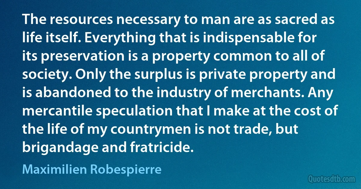 The resources necessary to man are as sacred as life itself. Everything that is indispensable for its preservation is a property common to all of society. Only the surplus is private property and is abandoned to the industry of merchants. Any mercantile speculation that I make at the cost of the life of my countrymen is not trade, but brigandage and fratricide. (Maximilien Robespierre)