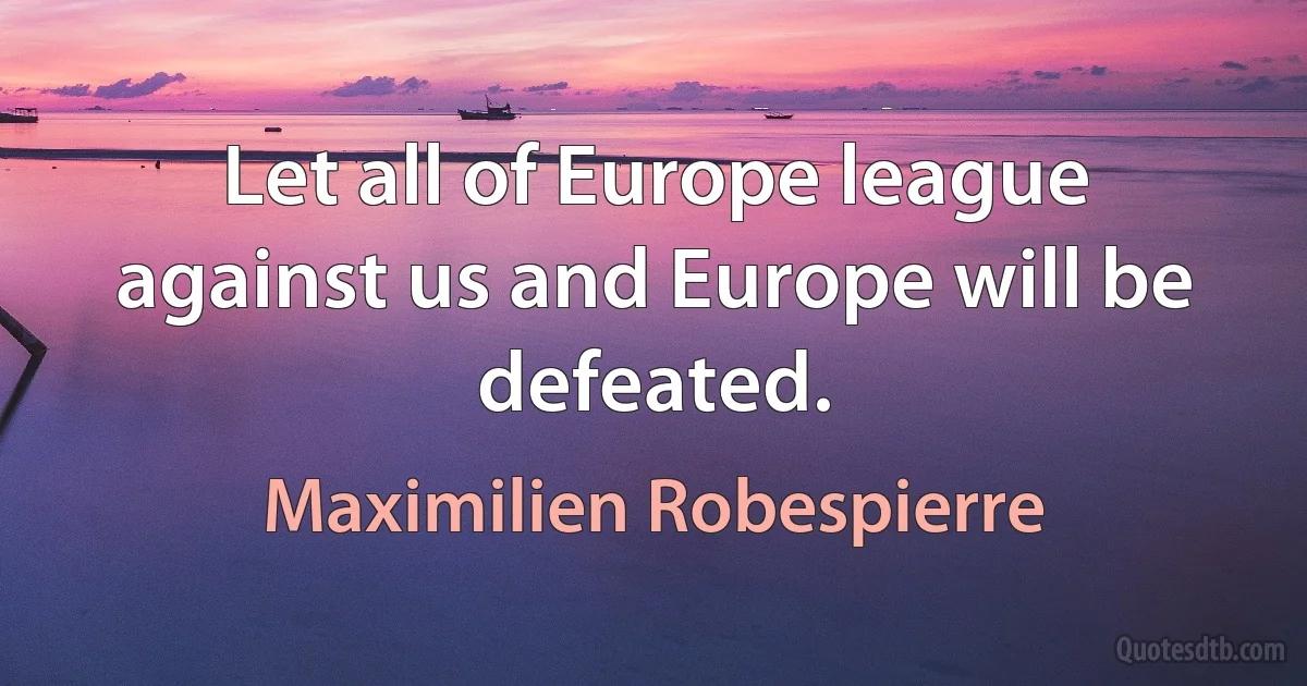 Let all of Europe league against us and Europe will be defeated. (Maximilien Robespierre)