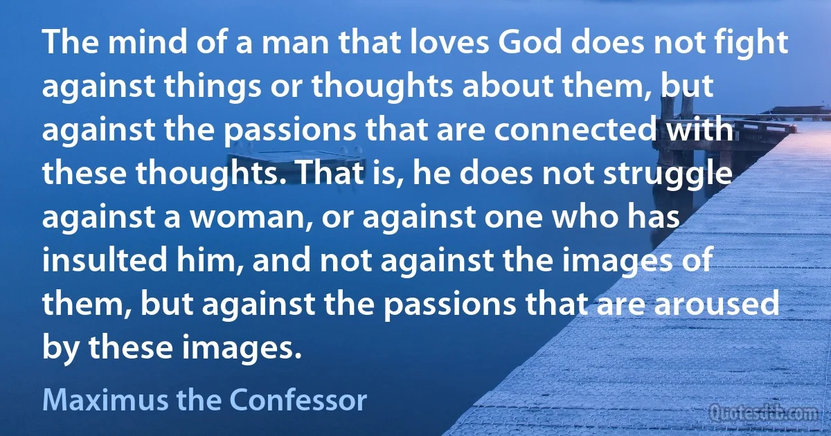 The mind of a man that loves God does not fight against things or thoughts about them, but against the passions that are connected with these thoughts. That is, he does not struggle against a woman, or against one who has insulted him, and not against the images of them, but against the passions that are aroused by these images. (Maximus the Confessor)