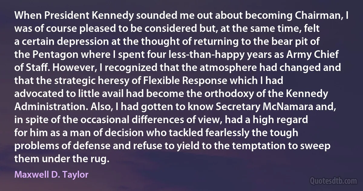 When President Kennedy sounded me out about becoming Chairman, I was of course pleased to be considered but, at the same time, felt a certain depression at the thought of returning to the bear pit of the Pentagon where I spent four less-than-happy years as Army Chief of Staff. However, I recognized that the atmosphere had changed and that the strategic heresy of Flexible Response which I had advocated to little avail had become the orthodoxy of the Kennedy Administration. Also, I had gotten to know Secretary McNamara and, in spite of the occasional differences of view, had a high regard for him as a man of decision who tackled fearlessly the tough problems of defense and refuse to yield to the temptation to sweep them under the rug. (Maxwell D. Taylor)